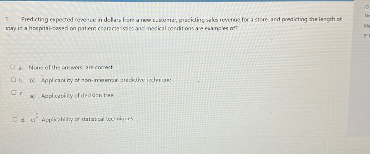 Qu
1.
Predicting expected revenue in dollars from a new customer, predicting sales revenue for a store, and predicting the length of
stay in a hospital-based on patient characteristics and medical conditions are examples of?
No
Ma
PR
a. None of the answers are correct
Ob. b) Applicability of non-inferential predictive technique
□ C.
a) Applicability of decision tree
Od. c) Applicability of statistical techniques
c)