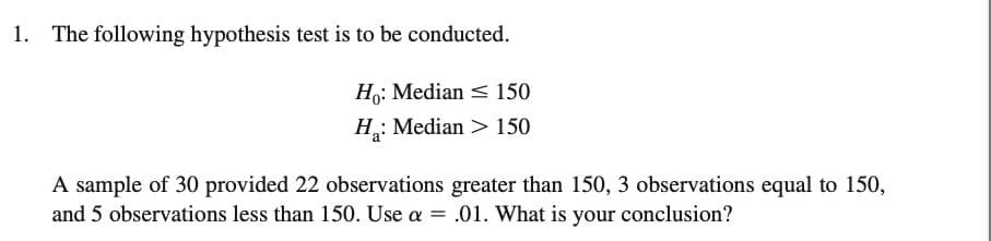 1. The following hypothesis test is to be conducted.
Ho: Median
150
H: Median > 150
A sample of 30 provided 22 observations greater than 150, 3 observations equal to 150,
and 5 observations less than 150. Use a = .01. What is your conclusion?