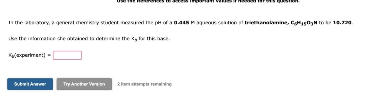 erences to acce Important
question.
In the laboratory, a general chemistry student measured the pH of a 0.445 M aqueous solution of triethanolamine, C6H1503N to be 10.720.
Use the information she obtained to determine the Kb for this base.
K₁(experiment) =
Submit Answer
Try Another Version
2 item attempts remaining