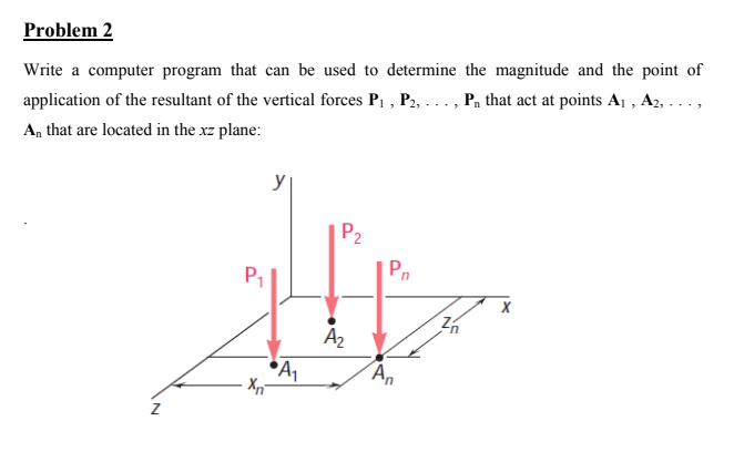 Problem 2
Write a computer program that can be used to determine the magnitude and the point of
application of the resultant of the vertical forces P1 , P2, ..., P, that act at points Aj , A2, ...,
An that are located in the xz plane:
P2
Pn
P1
An
N
