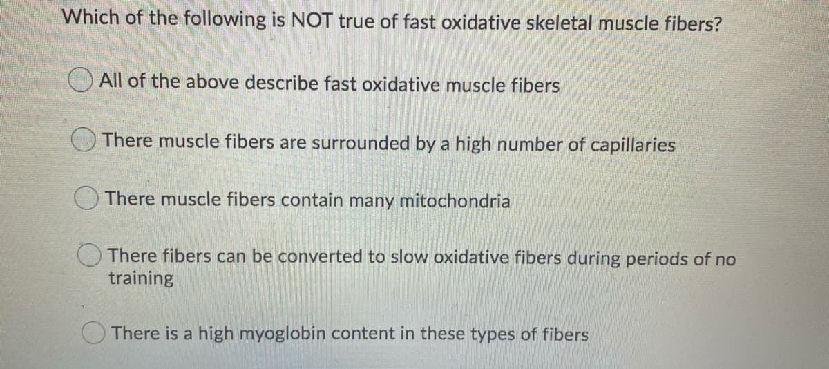 Which of the following is NOT true of fast oxidative skeletal muscle fibers?
All of the above describe fast oxidative muscle fibers
There muscle fibers are surrounded by a high number of capillaries
There muscle fibers contain many mitochondria
There fibers can be converted to slow oxidative fibers during periods of no
training
There is a high myoglobin content in these types of fibers