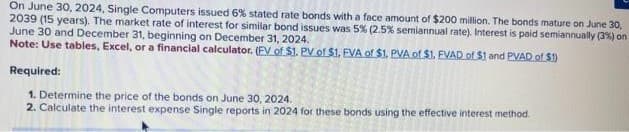 On June 30, 2024, Single Computers issued 6% stated rate bonds with a face amount of $200 million. The bonds mature on June 30,
2039 (15 years). The market rate of interest for similar bond issues was 5% (2.5% semiannual rate). Interest is paid semiannually (3%) on
June 30 and December 31, beginning on December 31, 2024.
Note: Use tables, Excel, or a financial calculator. (EV of $1. PV of $1. EVA of $1. PVA of $1. EVAD of $1 and PVAD of $1)
Required:
1. Determine the price of the bonds on June 30, 2024.
2. Calculate the interest expense Single reports in 2024 for these bonds using the effective interest method.