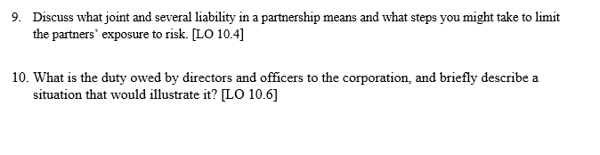9. Discuss what joint and several liability in a partnership means and what steps you might take to limit
the partners' exposure to risk. [LO 10.4]
10. What is the duty owed by directors and officers to the corporation, and briefly describe a
situation that would illustrate it? [LO 10.6]