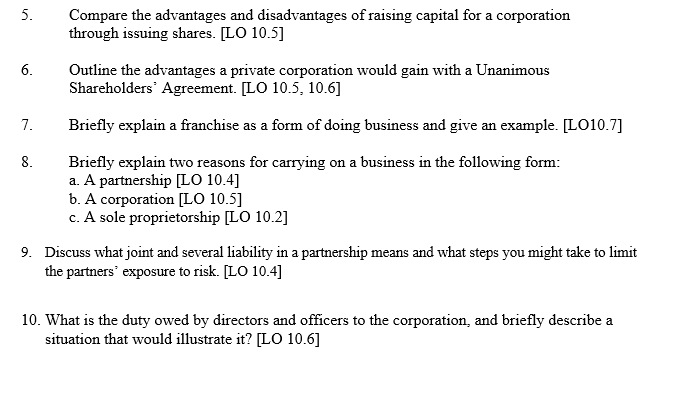 5.
6.
7.
8.
Compare the advantages and disadvantages of raising capital for a corporation
through issuing shares. [LO 10.5]
Outline the advantages a private corporation would gain with a Unanimous
Shareholders Agreement. [LO 10.5, 10.6]
Briefly explain a franchise as a form of doing business and give an example. [LO10.7]
Briefly explain two reasons for carrying on a business in the following form:
a. A partnership [LO 10.4]
b. A corporation [LO 10.5]
c. A sole proprietorship [LO 10.2]
9. Discuss what joint and several liability in a partnership means and what steps you might take to limit
the partners' exposure to risk. [LO 10.4]
10. What is the duty owed by directors and officers to the corporation, and briefly describe a
situation that would illustrate it? [LO 10.6]
