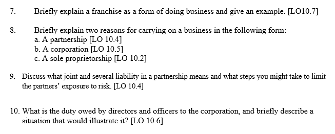 7.
8.
Briefly explain a franchise as a form of doing business and give an example. [LO10.7]
Briefly explain two reasons for carrying on a business in the following form:
a. A partnership [LO 10.4]
b. A corporation [LO 10.5]
c. A sole proprietorship [LO 10.2]
9. Discuss what joint and several liability in a partnership means and what steps you might take to limit
the partners exposure to risk. [LO 10.4]
10. What is the duty owed by directors and officers to the corporation, and briefly describe a
situation that would illustrate it? [LO 10.6]