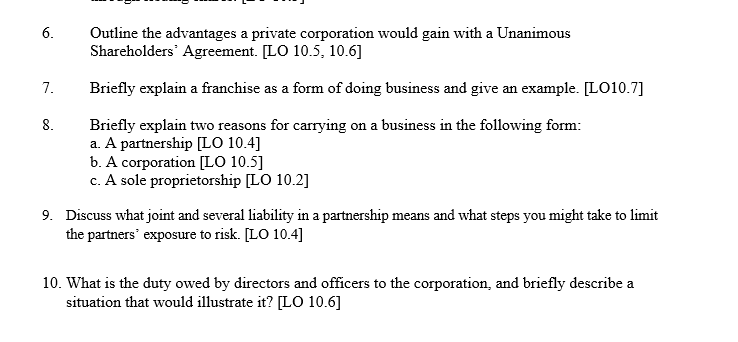 6.
7.
8.
Outline the advantages a private corporation would gain with a Unanimous
Shareholders' Agreement. [LO 10.5, 10.6]
Briefly explain a franchise as a form of doing business and give an example. [LO10.7]
Briefly explain two reasons for carrying on a business in the following form:
a. A partnership [LO 10.4]
b. A corporation [LO 10.5]
c. A sole proprietorship [LO 10.2]
9. Discuss what joint and several liability in a partnership means and what steps you might take to limit
the partners' exposure to risk. [LO 10.4]
10. What is the duty owed by directors and officers to the corporation, and briefly describe a
situation that would illustrate it? [LO 10.6]