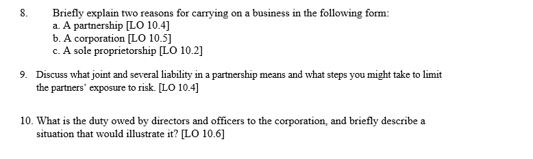 8.
Briefly explain two reasons for carrying on a business in the following form:
a. A partnership [LO 10.4]
b. A corporation [LO 10.5]
c. A sole proprietorship [LO 10.2]
9. Discuss what joint and several liability in a partnership means and what steps you might take to limit
the partners' exposure to risk. [LO 10.4]
10. What is the duty owed by directors and officers to the corporation, and briefly describe a
situation that would illustrate it? [LO 10.6]