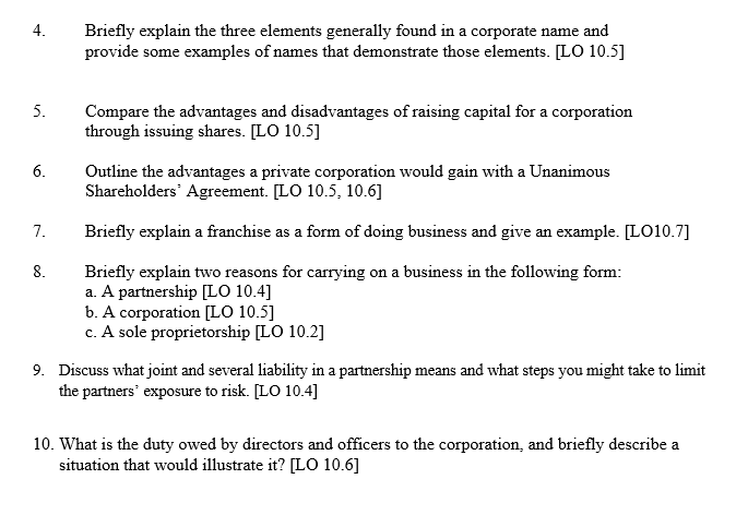 4.
5.
6.
7.
8.
Briefly explain the three elements generally found in a corporate name and
provide some examples of names that demonstrate those elements. [LO 10.5]
Compare the advantages and disadvantages of raising capital for a corporation
through issuing shares. [LO 10.5]
Outline the advantages a private corporation would gain with a Unanimous
Shareholders' Agreement. [LO 10.5, 10.6]
Briefly explain a franchise as a form of doing business and give an example. [LO10.7]
Briefly explain two reasons for carrying on a business in the following form:
a. A partnership [LO 10.4]
b. A corporation [LO 10.5]
c. A sole proprietorship [LO 10.2]
9. Discuss what joint and several liability in a partnership means and what steps you might take to limit
the partners' exposure to risk. [LO 10.4]
10. What is the duty owed by directors and officers to the corporation, and briefly describe a
situation that would illustrate it? [LO 10.6]