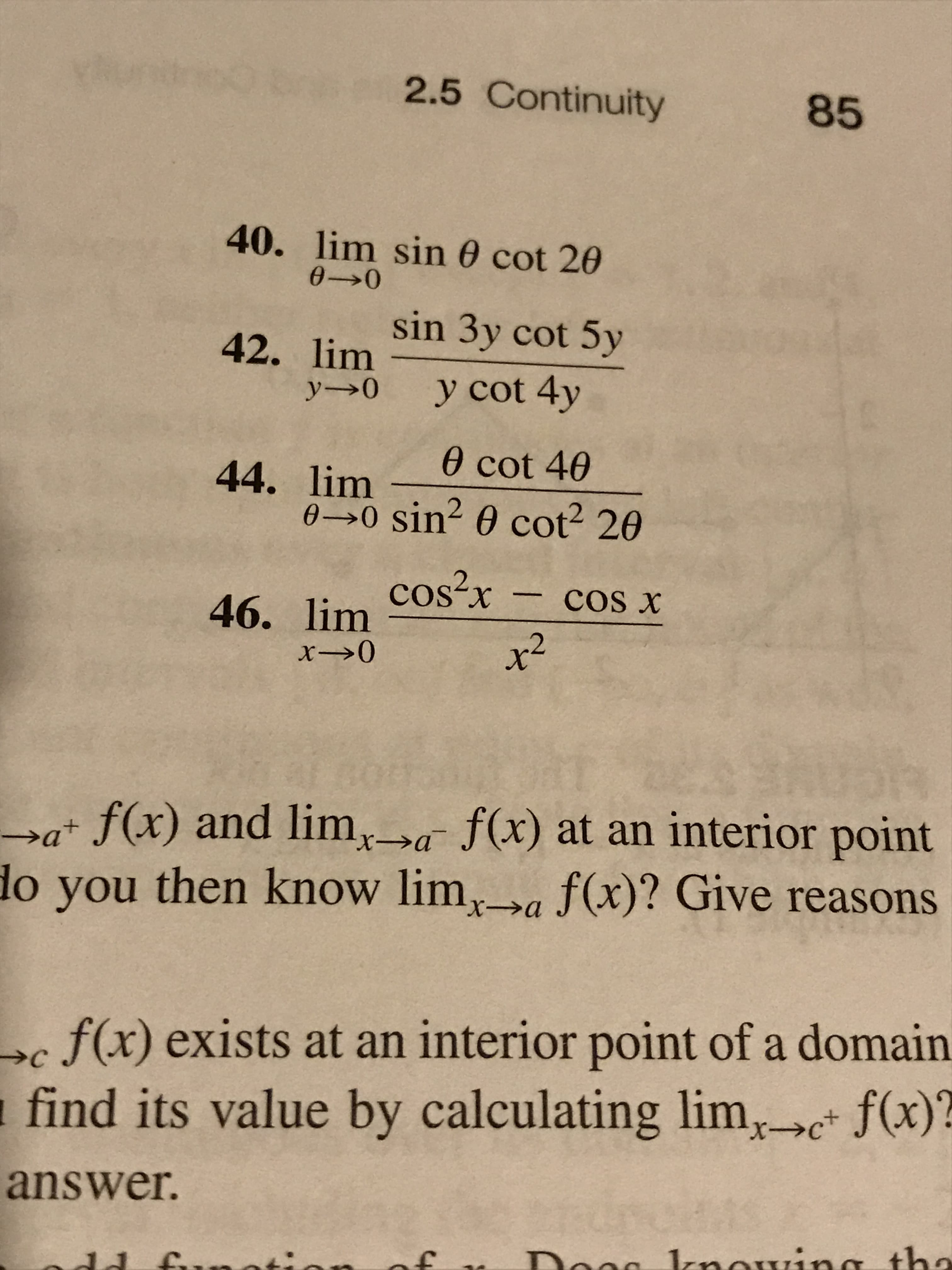 2.5 Continuity
85
40. lim sin 0 cot 20
0- 0
sin 3y cot 5y
42. lim
y cot 4y
y0
0 cot 40
44. lim sin? e cot 20
46. lim Cos2r
x2
COS x
a f(x) and lim,a f(x) at an interior point
do you then know lima f(x)? Give reasons
X-
f(x) exists at an interior point of a domain
find its value by calculating lim, f(x)
C
X-
answer.
Doag lnowinsth

