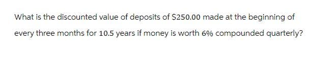 What is the discounted value of deposits of $250.00 made at the beginning of
every three months for 10.5 years if money is worth 6% compounded quarterly?
