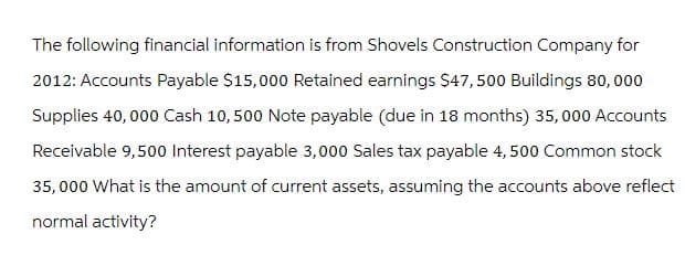 The following financial information is from Shovels Construction Company for
2012: Accounts Payable $15,000 Retained earnings $47,500 Buildings 80,000
Supplies 40,000 Cash 10,500 Note payable (due in 18 months) 35,000 Accounts
Receivable 9,500 Interest payable 3,000 Sales tax payable 4,500 Common stock
35,000 What is the amount of current assets, assuming the accounts above reflect
normal activity?