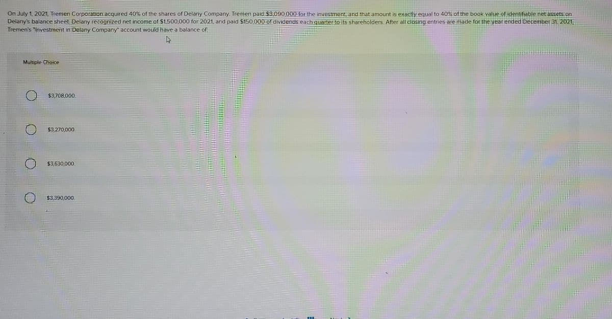 On July 1, 2021, Tremen Corporation acquired 40% of the shares of Delany Company. Tremen paid $3,090,000 for the investment, and that amount is exactly equal to 40% of the book value of identifiable net assets on
Delany's balance sheet. Delany recognized net income of $1,500,000 for 2021, and paid $150,000 of dividends each quarter to its shareholders. After all closing entries are made for the year ended December 31, 2021,
Tremen's "Investment in Delany Company" account would have a balance of:
Multiple Choice
$3,708,000.
$3,270,000.
$3,630,000.
$3,390,000.
Ba