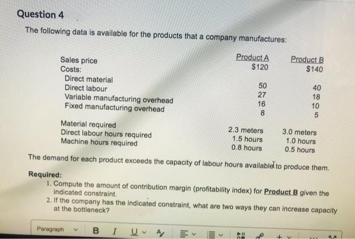 Question 4
The following data is available for the products that a company manufactures:
Sales price
Costs:
Direct material
Direct labour
Variable manufacturing overhead
Fixed manufacturing overhead
Paragraph
BI UA/
叩く
Product A
$120
IIII
50
27
Material required
2.3 meters
3.0 meters
1.5 hours
1.0 hours
Direct labour hours required
Machine hours required
0.8 hours
0.5 hours
The demand for each product exceeds the capacity of labour hours available to produce them.
Required:
1. Compute the amount of contribution margin (profitability index) for Product B given the
indicated constraint.
2. If the company has the indicated constraint, what are two ways they can increase capacity
at the bottleneck?
16
8
Product B
$140
+v
40
18
10
5