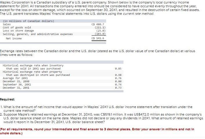 Maples Corporation is a Canadian subsidiary of a U.S. parent company. Shown below is the company's local currency income
statement for 20X1. All transactions the company entered into should be considered to have occurred evenly throughout the year.
except for the loss on storm damage, which occurred on September 30, 20X1, and resulted in the destruction of certain fixed assets.
The U.S. parent translates Maples financial statements into U.S. dollars using the current rate method.
(in millions of Canadian dollars)
Sales
Cost of goods sold
Loss on storm damage.
Selling, general, and administrative expenses
Net income.
Historical exchange rate when inventory
that was sold in 28x1 was purchased
Historical exchange rate when property
that was destroyed in storm was purchased
Average for 20x1
December 31, 20xe
C$ 480.7
September 30, 20x1
December 31, 20x1
(211.1)
(25.0)
(103.0)
Exchange rates between the Canadian dollar and the U.S. dollar (stated as the U.S. dollar value of one Canadian dollar) at various
times were as follows:
CS 141.6
8.85
0.98
8.76
8.80
9.74
8.73
Required:
1. What is the amount of net income that would appear in Maples 20X1 U.S. dollar income statement after translation under the
current rate method?
2. Suppose Maple's retained earnings at December 31, 20X0, was C$519.1 million. It was US$472.0 million as shown in the company's
U.S. dollar balance sheet on the same date. Maples did not declare or pay any dividends in 20X1. What amount of retained earnings
would it report in its December 31, 20X1, U.S. dollar balance sheet?
(For all requirements, round your Intermediate and final answer to 3 decimal places. Enter your answer in millions and not in
whole dollars.)