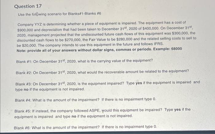 Question 17
Use the following scenario for Blanks#1-Blanks #6
Company YYZ is determining whether a piece of equipment is impaired. The equipment has a cost of
$900,000 and depreciation that had been taken to December 31st, 2020 of $400,000. On December 31st,
2020, management projected that the undiscounted future cash flows of this equipment was $300,000, the
discounted cash flows to be $270,000, the Fair Value to be $280,000 and the related selling costs to sell to
be $20,000. The company intends to use this equipment in the future and follows IFRS.
Note: provide all of your answers without dollar signs, commas or periods. Example: 68000
Blank #1: On December 31st, 2020, what is the carrying value of the equipment?
Blank #2: On December 31st, 2020, what would the recoverable amount be related to the equipment?
Blank #3: On December 31st, 2020, is the equipment impaired? Type yes if the equipment is impaired and
type no if the equipment is not impaired.
Blank #4: What is the amount of the impairment? If there is no impairment type 0.
Blank #5: If instead, the company followed ASPE, would this equipment be impaired? Type yes if the
equipment is impaired and type no if the equipment is not impaired.
Blank #6: What is the amount of the impairment? If there is no impairment type 0.