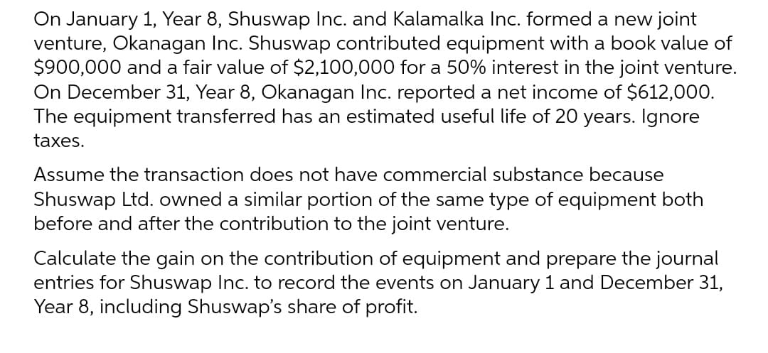 On January 1, Year 8, Shuswap Inc. and Kalamalka Inc. formed a new joint
venture, Okanagan Inc. Shuswap contributed equipment with a book value of
$900,000 and a fair value of $2,100,000 for a 50% interest in the joint venture.
On December 31, Year 8, Okanagan Inc. reported a net income of $612,000.
The equipment transferred has an estimated useful life of 20 years. Ignore
taxes.
Assume the transaction does not have commercial substance because
Shuswap Ltd. owned a similar portion of the same type of equipment both
before and after the contribution to the joint venture.
Calculate the gain on the contribution of equipment and prepare the journal
entries for Shuswap Inc. to record the events on January 1 and December 31,
Year 8, including Shuswap's share of profit.