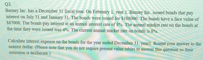 Q2.
Barney Inc. has a December 31 fiscal year. On February 1, year 1. Barney Inc. issued bonds that pay
interest on July 31 and January 31. The bonds were issued for $108000. The bonds have a face value of
$87000. The bonds pay interest at an annual interest rate of 8%. The annual market rate on the bonds at
the time they were issued was 4%. The current annual market rate on bonds is 8%.
Calculate interest expense on the bonds for the year ended December 31. year1. Round your answer to the
nearest dollar. (Please note that you do not require present value tables to answer this question so their
omission is deliberate.)
