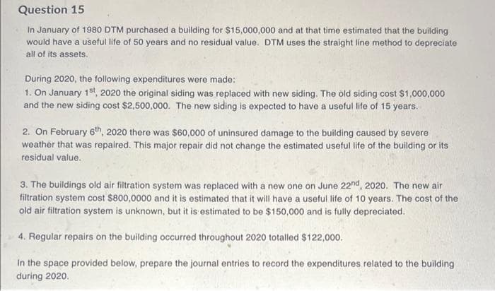 Question 15
In January of 1980 DTM purchased a building for $15,000,000 and at that time estimated that the building
would have a useful life of 50 years and no residual value. DTM uses the straight line method to depreciate
all of its assets.
During 2020, the following expenditures were made:
1. On January 1st, 2020 the original siding was replaced with new siding. The old siding cost $1,000,000
and the new siding cost $2,500,000. The new siding is expected to have a useful life of 15 years.
2. On February 6th, 2020 there was $60,000 of uninsured damage to the building caused by severe
weather that was repaired. This major repair did not change the estimated useful life of the building or its
residual value.
3. The buildings old air filtration system was replaced with a new one on June 22nd, 2020. The new air
filtration system cost $800,0000 and it is estimated that it will have a useful life of 10 years. The cost of the
old air filtration system is unknown, but it is estimated to be $150,000 and is fully depreciated.
4. Regular repairs on the building occurred throughout 2020 totalled $122,000.
In the space provided below, prepare the journal entries to record the expenditures related to the building
during 2020.