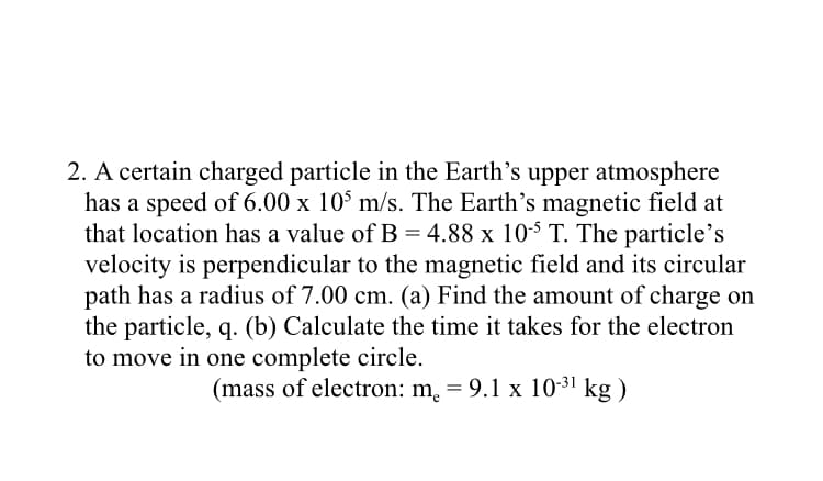 2. A certain charged particle in the Earth's upper atmosphere
has a speed of 6.00 x 10° m/s. The Earth's magnetic field at
that location has a value of B = 4.88 x 105 T. The particle's
velocity is perpendicular to the magnetic field and its circular
path has a radius of 7.00 cm. (a) Find the amount of charge on
the particle, q. (b) Calculate the time it takes for the electron
to move in one complete circle.
(mass of electron: m. = 9.1 x 10-31 kg )
