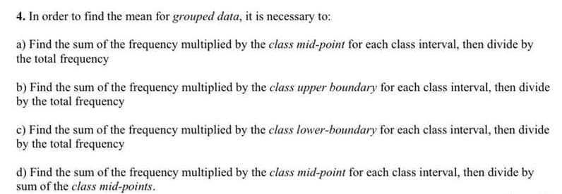 4. In order to find the mean for grouped data, it is necessary to:
a) Find the sum of the frequency multiplied by the class mid-point for each class interval, then divide by
the total frequency
b) Find the sum of the frequency multiplied by the class upper boundary for each class interval, then divide
by the total frequency
c) Find the sum of the frequency multiplied by the class lower-boundary for each class interval, then divide
by the total frequency
d) Find the sum of the frequency multiplied by the class mid-point for each class interval, then divide by
sum of the class mid-points.

