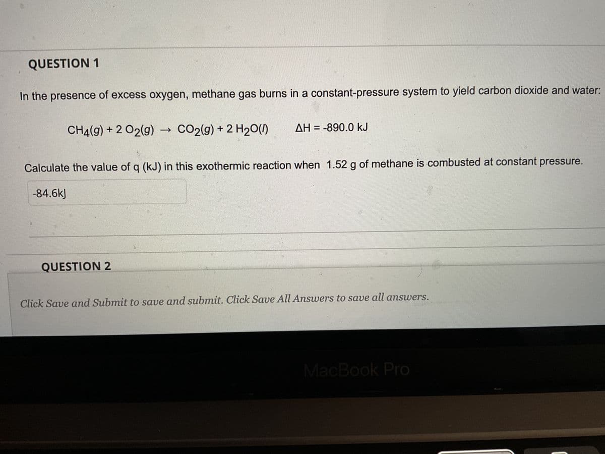 QUESTION 1
In the presence of excess oxygen, methane gas burns in a constant-pressure system to yield carbon dioxide and water:
CH4(g) + 2 O2(g)
CO2(g) + 2 H₂O(1) AH = -890.0 kJ
Calculate the value of q (kJ) in this exothermic reaction when 1.52 g of methane is combusted at constant pressure.
-84.6kJ
QUESTION 2
Click Save and Submit to save and submit. Click Save All Answers to save all answers.
MacBook Pro