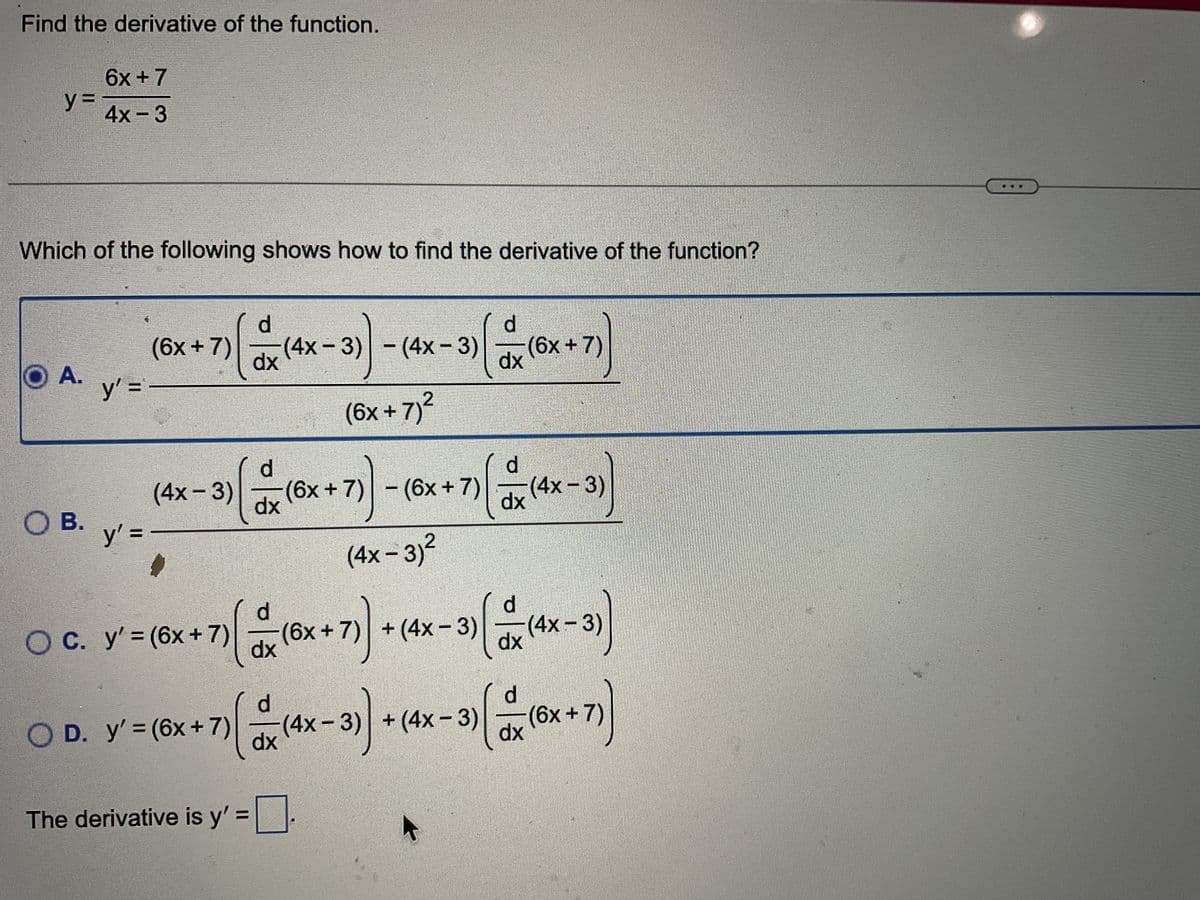 Find the derivative of the function.
y=
6x + 7
4x - 3
Which of the following shows how to find the derivative of the function?
O A.
y' =
O B.
y' =
(6x +7) [
(4x-3)
O C. y'=(6x +7)
d
dx
OD. y'= (6x + 7)
+7)
(4x-3)
-
7) ( = x (x + 71)
dx
(4x-3)
d
1)(x (6x +7) - (6x +7) (4x - 3))
(4x-3)
dx
dx
(4x - 3)²
(6x +7)²
The derivative is y'=0.
d
- 3)(x²
dx
(6x +7) +(4x-3)
+(4x-3)
(6x + 7)
d
dx
(4x - 3)
(x (4x-3) + (4x-3) ((x+7))
dx