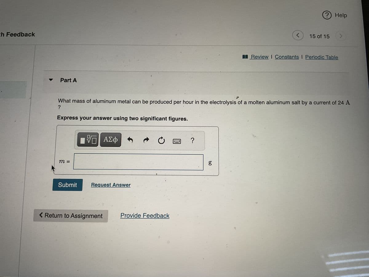 th Feedback
Part A
Express your answer using two significant figures.
m =
Submit
What mass of aluminum metal can be produced per hour in the electrolysis of a molten aluminum salt by a current of 24 A
?
VD| ΑΣΦ
Request Answer
< Return to Assignment
C
Provide Feedback
?
g
<
8.0
15 of 15
Help
Review I Constants I Periodic Table