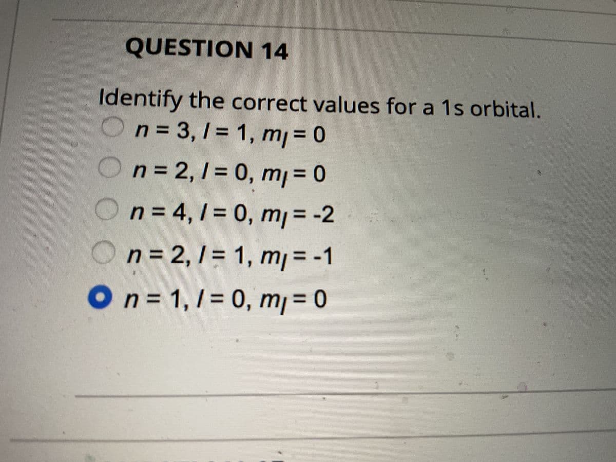 2.
QUESTION 14
Identify the correct values for a 1s orbital.
n = 3,1 = 1, m, = 0
n = 2,1 = 0, m₁ = 0
n = 4,1 = 0, m₁ = -2
n = 2, / = 1, m₁ = -1
O n = 1, 1 = 0, m₁ = 0
/