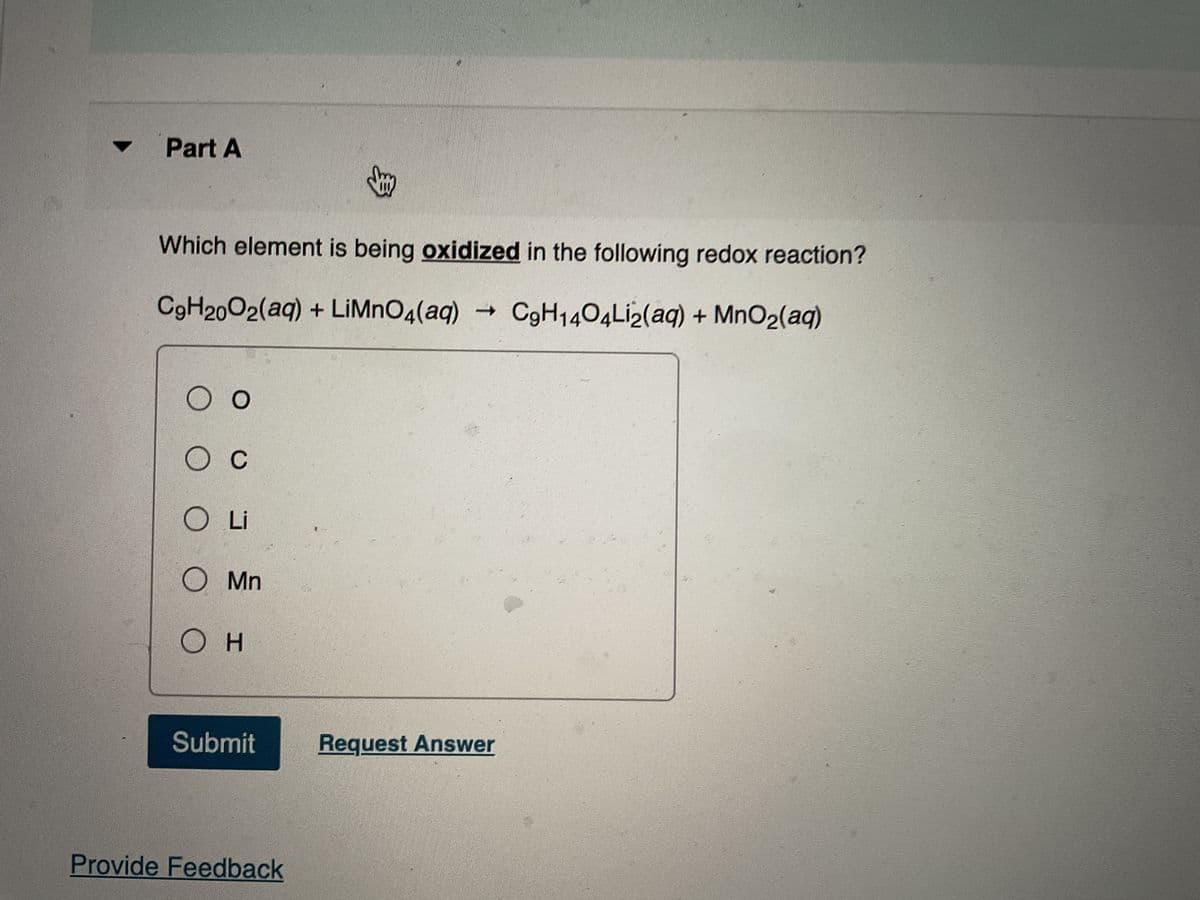 Part A
Which element is being oxidized in the following redox reaction?
C9H20O2(aq) + LiMnO4(aq) → C9H1404Li2(aq) + MnO₂(aq)
O O
O C
O Li
O Mn
OH
Submit
Provide Feedback
Request Answer