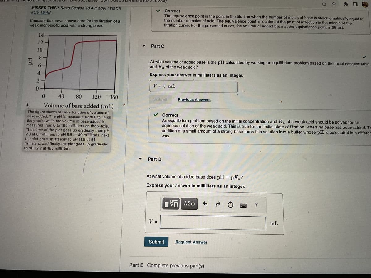 astering.pearson.com.couiseid-12449557&key=504176635134952610222023#/
MISSED THIS? Read Section 18.4 (Page); Watch
KCV 18.4B
Consider the curve shown here for the titration of a
weak monoprotic acid with a strong base.
Hd
14
12
10
8
6.
420
0
40
80 120 160
Volume of base added (mL)
The figure shows pH as a function of volume of
base added. The pH is measured from 0 to 14 on
the y-axis, while the volume of base added is
measured from 0 to 160 milliliters on the x-axis.
The curve of the plot goes up gradually from pH
2.3 at 0 milliliters to pH 5.8 at 49 milliliters, next
the plot goes up steeply to pH 11.8 at 51
milliliters, and finally the plot goes up gradually
to pH 12.2 at 160 milliliters.
✓ Correct
The equivalence point is the point in the titration when the number of moles of base is stoichiometrically equal to
the number of moles of acid. The equivalence point is located at the point of inflection in the middle of the
titration curve. For the presented curve, the volume of added base at the equivalence point is 60 mL.
Part C
At what volume of added base is the pH calculated by working an equilibrium problem based on the initial concentration
and Ka of the weak acid?
Express your answer in milliliters as an integer.
V = 0 mL
Submit
✓ Correct
An equilibrium problem based on the initial concentration and Ka of a weak acid should be solved for an
aqueous solution of the weak acid. This is true for the initial state of titration, when no base has been added. Th
addition of a small amount of a strong base turns this solution into a buffer whose pH is calculated in a differer
way.
Part D
Previous Answers
V =
At what volume of added base does pH = pKa?
Express your answer in milliliters as an integer.
IVE ΑΣΦ
Submit Request Answer
d
Part E Complete previous part(s)
?
mL