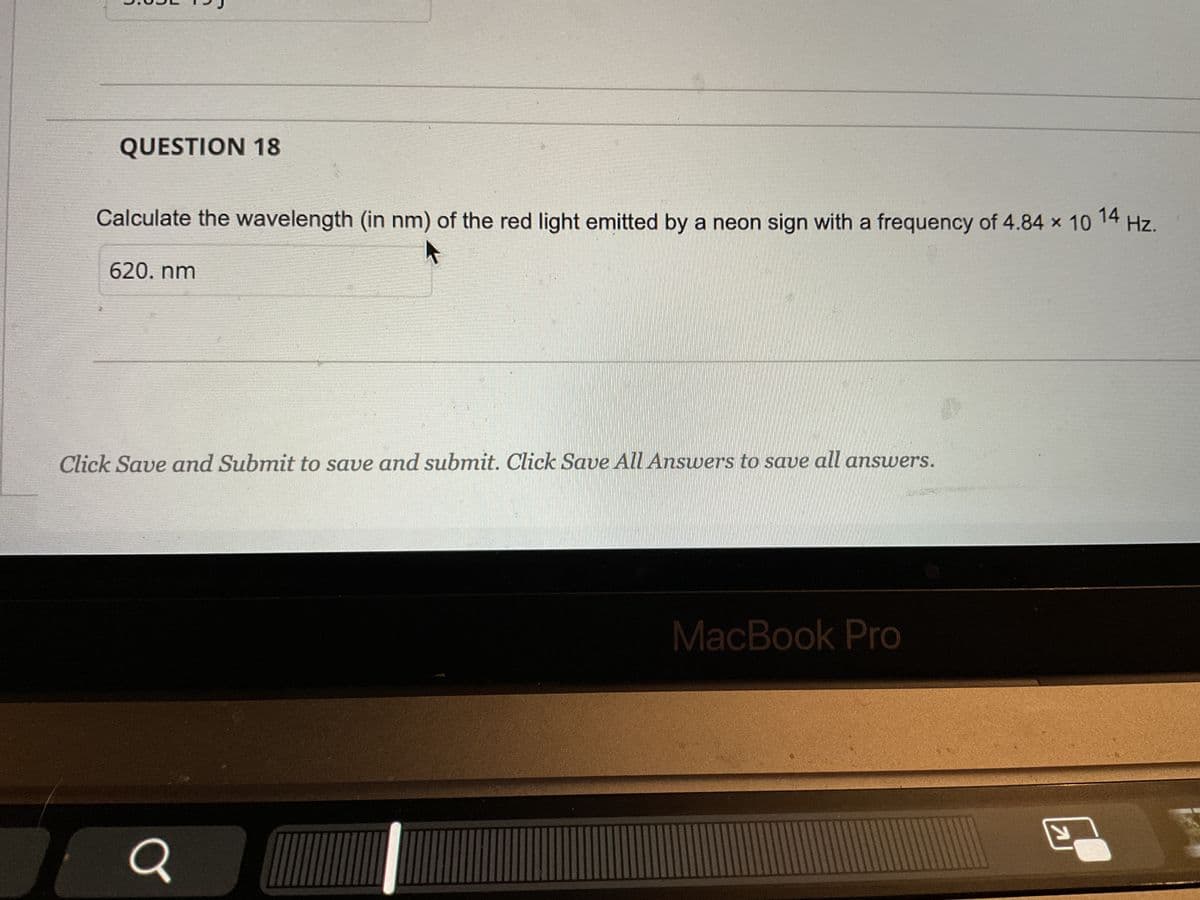 3.09
QUESTION 18
Calculate the wavelength (in nm) of the red light emitted by a neon sign with a frequency of 4.84 × 10
14 Hz.
620. nm
Click Save and Submit to save and submit. Click Save All Answers to save all answers.
Q
MacBook Pro
Y