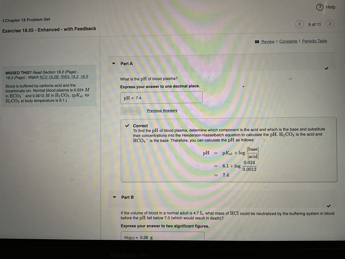 <Chapter 18 Problem Set
Exercise 18.55 Enhanced - with Feedback
MISSED THIS? Read Section 18.2 (Page),
18.3 (Page); Watch KCV 18.2B, IWES 18.2, 18.3.
Blood is buffered by carbonic acid and the
bicarbonate ion. Normal blood plasma is 0.024 M
in HCO3 and 0.0012 Min H₂CO3. (pKal for
H₂CO3 at body temperature is 6.1.)
Part A
What is the pH of blood plasma?
Express your answer to one decimal place.
pH = 7.4
Submit
Previous Answers
Part B
MHCI= 0.28 g
pH
MacBook Pro
✓ Correct
To find the pH of blood plasma, determine which component is the acid and which is the base and substitute
their concentrations into the Henderson-Hasselbalch equation to calculate the pH. H2CO3 is the acid and
HCO3 is the base. Therefore, you can calculate the pH as follows:
=
=
pKal + log
6.1 + log
= 7.4
[base]
[acid]
<
0.024
0.0012
?
5 of 11
Help
Review I Constants I Periodic Table
J
If the volume of blood in a normal adult is 4.7 L, what mass of HCl could be neutralized by the buffering system in blood
before the pH fell below 7.0 (which would result in death)?
Express your answer to two significant figures.
>