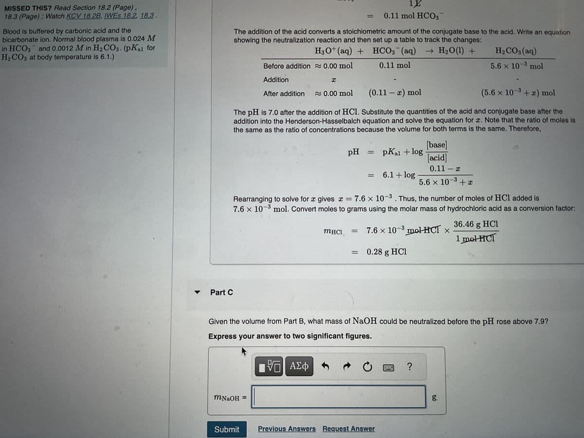 <Chapter 18 Problem Set
Exercise 18.55 Enhanced - with Feedback
MISSED THIS? Read Section 18.2 (Page),
18.3 (Page); Watch KCV 18.2B, IWES 18.2, 18.3.
Blood is buffered by carbonic acid and the
bicarbonate ion. Normal blood plasma is 0.024 M
in HCO3 and 0.0012 Min H₂CO3. (pKal for
H₂CO3 at body temperature is 6.1.)
Part A
What is the pH of blood plasma?
Express your answer to one decimal place.
pH = 7.4
Submit
Previous Answers
Part B
MHCI= 0.28 g
pH
MacBook Pro
✓ Correct
To find the pH of blood plasma, determine which component is the acid and which is the base and substitute
their concentrations into the Henderson-Hasselbalch equation to calculate the pH. H2CO3 is the acid and
HCO3 is the base. Therefore, you can calculate the pH as follows:
=
=
pKal + log
6.1 + log
= 7.4
[base]
[acid]
<
0.024
0.0012
?
5 of 11
Help
Review I Constants I Periodic Table
J
If the volume of blood in a normal adult is 4.7 L, what mass of HCl could be neutralized by the buffering system in blood
before the pH fell below 7.0 (which would result in death)?
Express your answer to two significant figures.
>