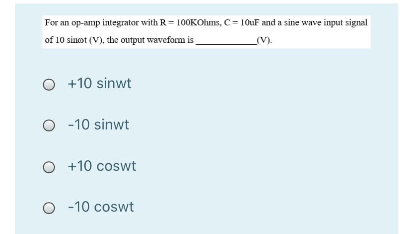 For an op-amp integrator with R = 100KOhms, C= 10UF and a sine wave input signal
of 10 sinot (V), the output waveform is
(V).
+10 sinwt
O -10 sinwt
+10 coswt
-10 coswt
