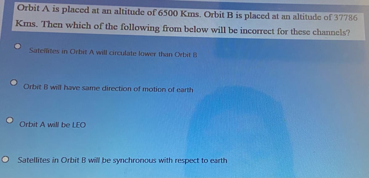 Orbit A is placed at an altitude of 6500 Kms. OrbitB is placed at an altitude of 37786
Kms. Then which of the following from below will be incorrect for these channels?
Satellites in Orbit A will circulate lower than Orbit B
Orbit B will have same direction of mnotion of earth
Orbit A will be LEO
Satellites in Orbit B will be synchronous with respect to earth
