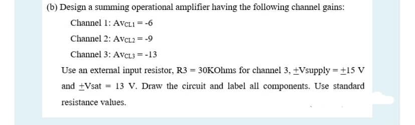 (b) Design a summing operational amplifier having the following channel gains:
Channel 1: AVCLI = -6
%3D
Channel 2: AVCL2 = -9
Channel 3: AvcL3 = -13
Use an external input resistor, R3 = 3OKOhms for channel 3, +Vsupply = +15 V
and +Vsat = 13 V. Draw the circuit and label all components. Use standard
resistance values.
