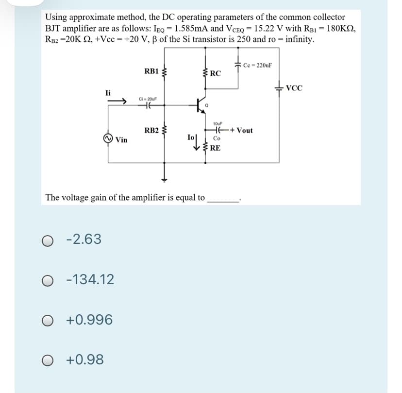 Using approximate method, the DC operating parameters of the common collector
BJT amplifier are as follows: IEQ = 1.585mA and VCEQ = 15.22 V with RB1 = 180KO,
RB2 =20K 2, +Vcc = +20 V, ß of the Si transistor is 250 and ro = infinity.
Ce = 220uF
RB1
RC
VCC
Ii
Ci- 20uF
10uF
RB2
HE+ Vout
Vin
Co
RE
The voltage gain of the amplifier is equal to
-2.63
O -134.12
+0.996
+0.98

