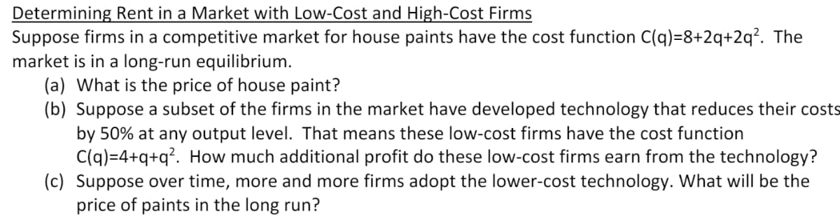 Determining Rent in a Market with Low-Cost and High-Cost Firms
Suppose firms in a competitive market for house paints have the cost function C(q)=8+2q+2q?. The
market is in a long-run equilibrium.
(a) What is the price of house paint?
(b) Suppose a subset of the firms in the market have developed technology that reduces their costs
by 50% at any output level. That means these low-cost firms have the cost function
C(q)=4+q+q?. How much additional profit do these low-cost firms earn from the technology?
(c) Suppose over time, more and more firms adopt the lower-cost technology. What will be the
price of paints in the long run?
