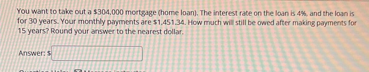 You want to take out a $304,000 mortgage (home loan). The interest rate on the loan is 4%, and the loan is
for 30 years. Your monthly payments are $1,451.34. How much will still be owed after making payments for
15 years? Round your answer to the nearest dollar.
Answer: $
M