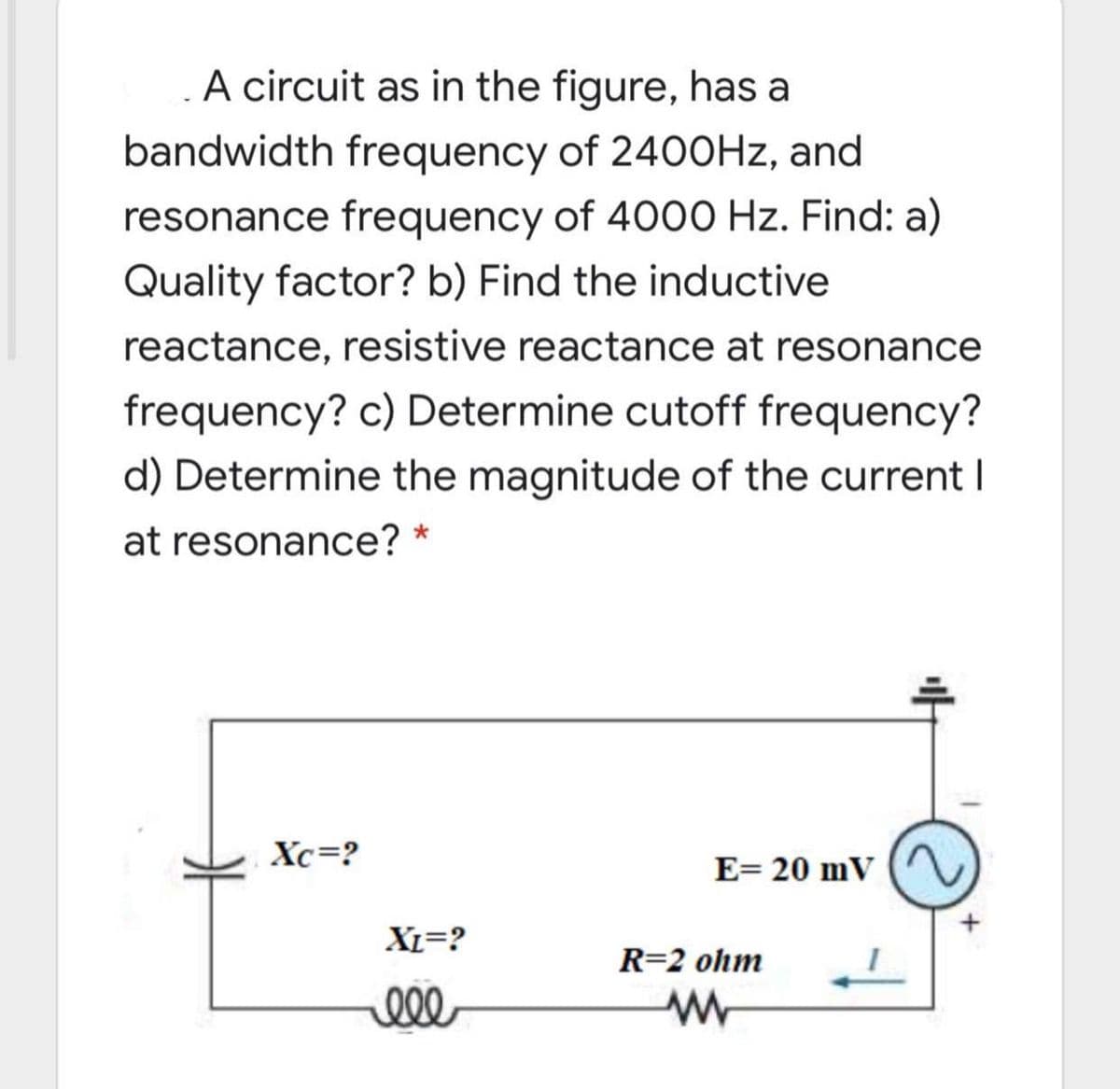 A circuit as in the figure, has a
bandwidth frequency of 240OHZ, and
resonance frequency of 4000 Hz. Find: a)
Quality factor? b) Find the inductive
reactance, resistive reactance at resonance
frequency? c) Determine cutoff frequency?
d) Determine the magnitude of the current I
at resonance? *
Xc=?
E= 20 mV
XL=?
R=2 ohm
ell
