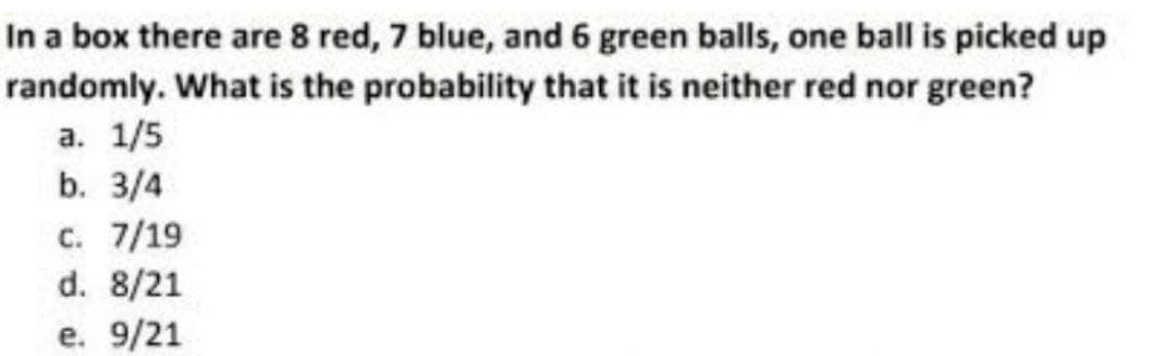 In a box there are 8 red, 7 blue, and 6 green balls, one ball is picked up
randomly. What is the probability that it is neither red nor green?
a. 1/5
b. 3/4
c. 7/19
d. 8/21
e. 9/21