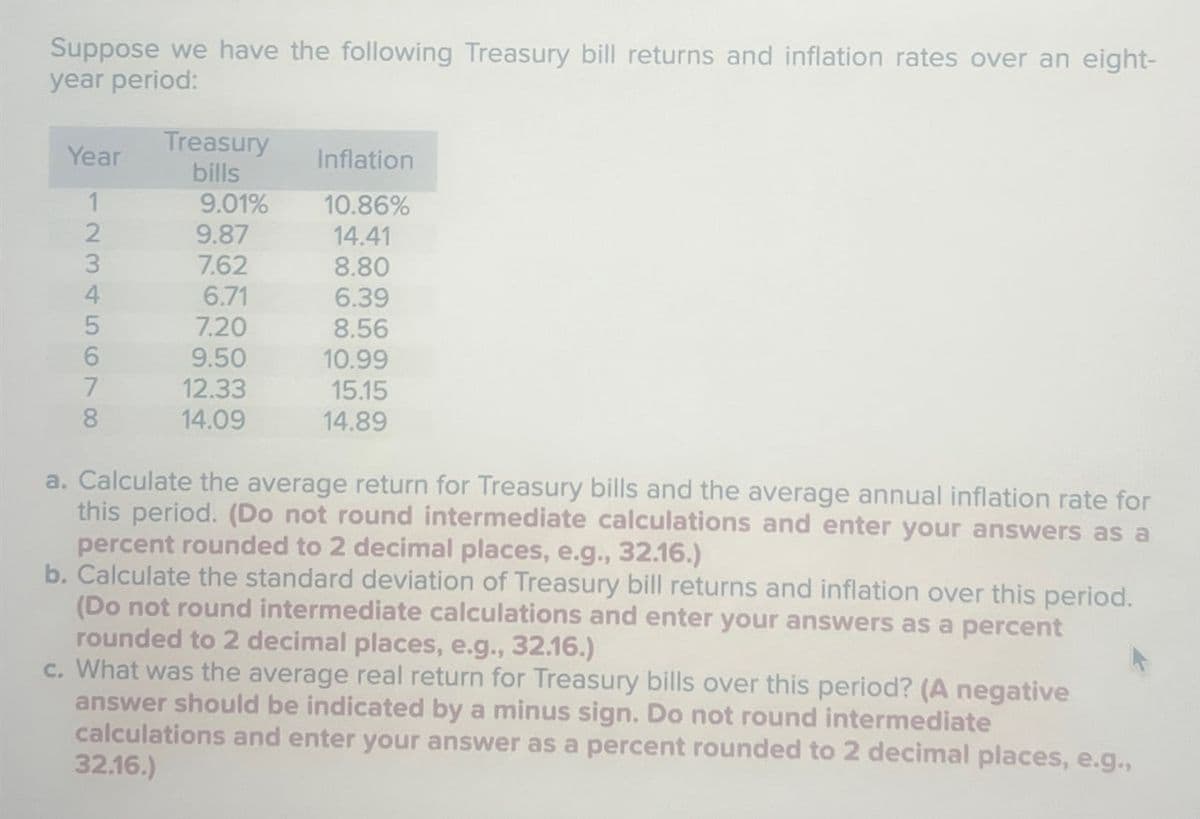 Suppose we have the following Treasury bill returns and inflation rates over an eight-
year period:
Year
Treasury
bills
Inflation
12345698
9.01%
10.86%
9.87
14.41
7.62
8.80
4
6.71
6.39
5
7.20
8.56
6
9.50
10.99
7
12.33
15.15
8
14.09
14.89
a. Calculate the average return for Treasury bills and the average annual inflation rate for
this period. (Do not round intermediate calculations and enter your answers as a
percent rounded to 2 decimal places, e.g., 32.16.)
b. Calculate the standard deviation of Treasury bill returns and inflation over this period.
(Do not round intermediate calculations and enter your answers as a percent
rounded to 2 decimal places, e.g., 32.16.)
c. What was the average real return for Treasury bills over this period? (A negative
answer should be indicated by a minus sign. Do not round intermediate
calculations and enter your answer as a percent rounded to 2 decimal places, e.g.,
32.16.)