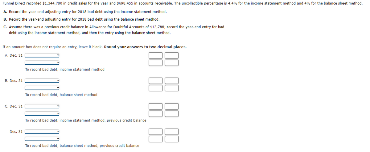 Funnel Direct recorded $1,344,780 in credit sales for the year and $698,455 in accounts receivable. The uncollectible percentage is 4.4% for the income statement method and 4% for the balance sheet method.
A. Record the year-end adjusting entry for 2018 bad debt using the income statement method.
B. Record the year-end adjusting entry for 2018 bad debt using the balance sheet method.
C. Assume there was a previous credit balance in Allowance for Doubtful Accounts of $13,788; record the year-end entry for bad
debt using the income statement method, and then the entry using the balance sheet method.
If an amount box does not require an entry, leave it blank. Round your answers to two decimal places.
А. Dec. 31
To record bad debt, income statement method
В. Dec. 31
To record bad debt, balance sheet method
C. Dec. 31
To record bad debt, income statement method, previous credit balance
Dec. 31
To record bad debt, balance sheet method, previous credit balance

