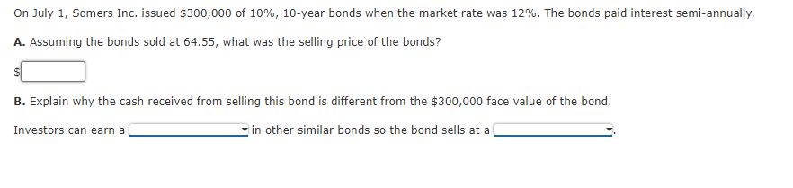 On July 1, Somers Inc. issued $300,000 of 10%, 10-year bonds when the market rate was 12%. The bonds paid interest semi-annually.
A. Assuming the bonds sold at 64.55, what was the selling price of the bonds?
B. Explain why the cash received from selling this bond is different from the $300,000 face value of the bond.
Investors can earn a
in other similar bonds so the bond sells at a
