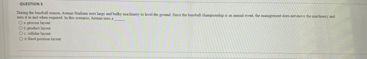 QUESTION 5
During the baseball season, Arenaz Stadium uses large and bulky machinery to level the ground. Since the baseball championship is an annual event, the management does not move the machinery and
uses it as and when required, In this scenario, Arenaz uses a
O a. process layout
O b. product layout
Oc cellular layout
O d. fixed position layout
