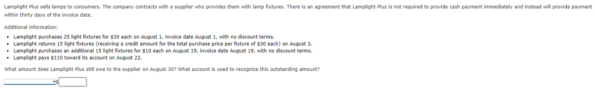 Lamplight Plus sells lamps to consumers. The company contracts with a supplier who provides them with lamp fixtures. There is an agreement that Lamplight Plus is not required to provide cash payment immediately and instead will provide payment
within thirty days of the invoice date.
Additional information:
• Lamplight purchases 25 light fixtures for $30 each on August 1, invoice date August 1, with no discount terms.
Lamplight returns 15 light fixtures (receiving a credit amount for the total purchase price per fixture of $30 each) on August 3.
• Lamplight purchases an additional 15 light fixtures for $10 each on August 19, invoice date August 19, with no discount terms.
• Lamplight pays $110 toward its account on August 22.
What amount does Lamplight Plus still owe to the supplier on August 30? What account is used to recognize this outstanding amount?

