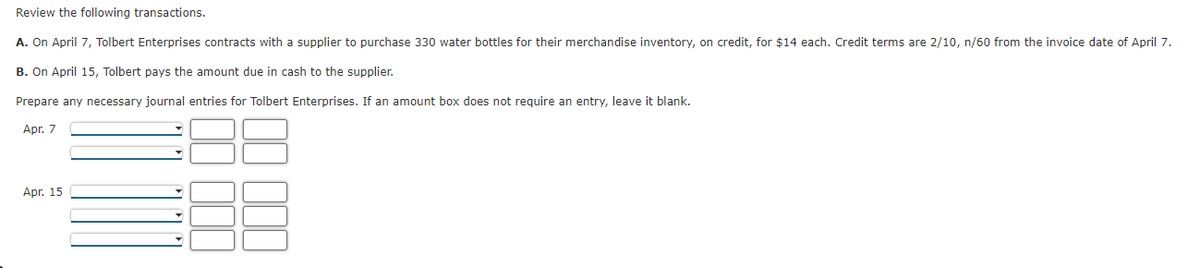 Review the following transactions.
A. On April 7, Tolbert Enterprises contracts with a supplier to purchase 330 water bottles for their merchandise inventory, on credit, for $14 each. Credit terms are 2/10, n/60 from the invoice date of April 7.
B. On April 15, Tolbert pays the amount due in cash to the supplier.
Prepare any necessary journal entries for Tolbert Enterprises. If an amount box does not require an entry, leave it blank.
Apr. 7
Apr. 15
