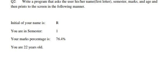Q2:
Write a program that asks the user his/her name(first letter), semester, marks, and age and
then prints to the screen in the following manner.
Initial of your name is:
R.
You are in Semester:
1
Your marks percentage is:
76.4%
You are 22 years old.
