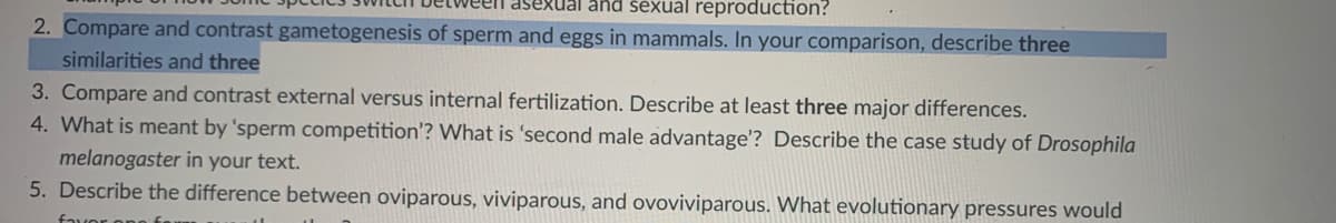 asexual and šexual reproduction?
2. Compare and contrast gametogenesis of sperm and eggs in mammals. In your comparison, describe three
similarities and three
3. Compare and contrast external versus internal fertilization. Describe at least three major differences.
4. What is meant by 'sperm competition'? What is 'second male advantage'? Describe the case study of Drosophila
melanogaster in your text.
5. Describe the difference between oviparous, viviparous, and ovoviviparous. What evolutionary pressures would
fauor onn
