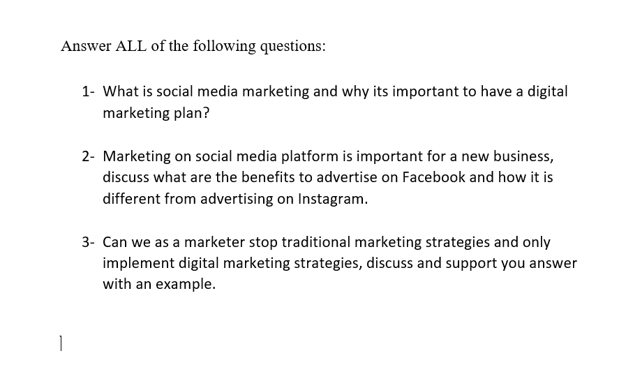 Answer ALL of the following questions:
1- What is social media marketing and why its important to have a digital
marketing plan?
2- Marketing on social media platform is important for a new business,
discuss what are the benefits to advertise on Facebook and how it is
different from advertising on Instagram.
3- Can we as a marketer stop traditional marketing strategies and only
implement digital marketing strategies, discuss and support you answer
with an example.
